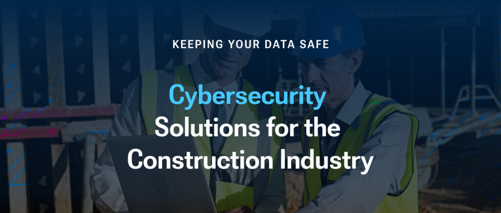 Cybersecurity Solutions for the Construction Industry: Keeping Your Data Safe